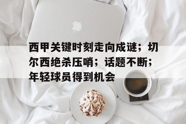 星空体育-关于西甲关键时刻走向成谜；切尔西绝杀压哨；话题不断；年轻球员得到机会的信息